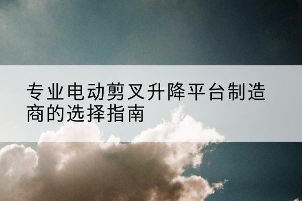 舒城电动剪叉升降平台厂家-专业电动剪叉升降平台制造商的选择指南