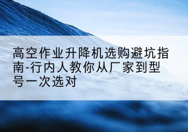 舒城升降平台厂家-高空作业升降机选购避坑指南-行内人教你从厂家到型号一次选对