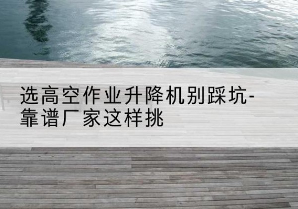 舒城剪叉式升降机厂家-选高空作业升降机别踩坑-靠谱厂家这样挑