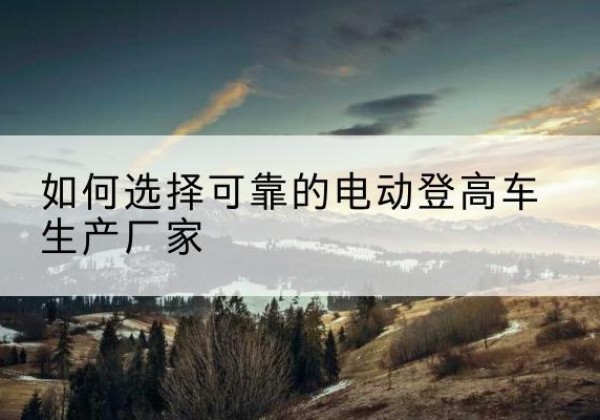 舒城电动登高车厂家-如何选择可靠的电动登高车生产厂家