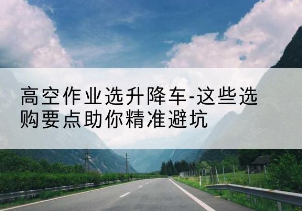 舒城升降车厂家-高空作业选升降车-这些选购要点助你*避坑