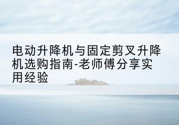 舒城电动升降机怎么选-电动升降机与固定剪叉升降机选购指南-老师傅分享实用经验