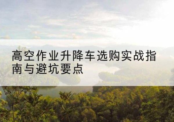 舒城升降车怎么选-高空作业升降车选购实战指南与避坑要点