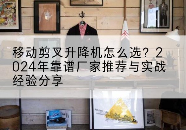 舒城升降平台厂家推荐-移动剪叉升降机怎么选？2024年靠谱厂家推荐与实战经验分享