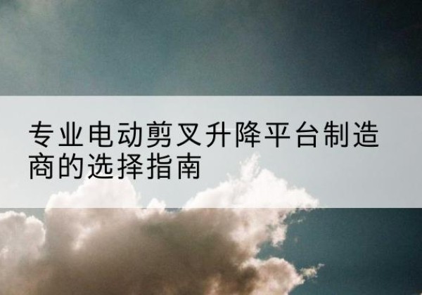舒城电动剪叉升降平台厂家-专业电动剪叉升降平台制造商的选择指南
